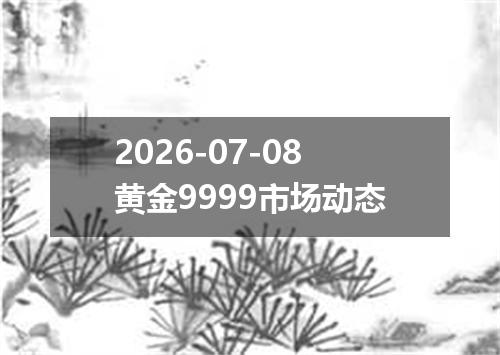 2026-07-08黄金9999市场动态